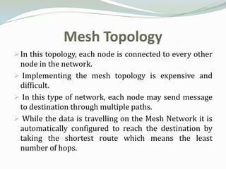 Mesh Topology
 In this topology, each node is connected to every other
 node in the network.
 Implementing the mesh topology is expensive and
 difficult.
 In this type of network, each node may send message
 to destination through multiple paths.
 While the data is travelling on the Mesh Network it is
 automatically configured to reach the destination by
 taking the shortest route which means the least
 number of hops.
 