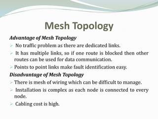 Mesh Topology
Advantage of Mesh Topology
 No traffic problem as there are dedicated links.
 It has multiple links, so if one route is blocked then other
  routes can be used for data communication.
 Points to point links make fault identification easy.
Disadvantage of Mesh Topology
 There is mesh of wiring which can be difficult to manage.
 Installation is complex as each node is connected to every
  node.
 Cabling cost is high.
 