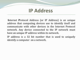 IP Address
 Internet Protocol Address (or IP Address) is an unique
address that computing devices use to identify itself and
communicate with other devices in the Internet Protocol
network. Any device connected to the IP network must
have an unique IP address within its network.
IP address is a 32 bit number that is used to uniquely
identify a computer on a network.
 