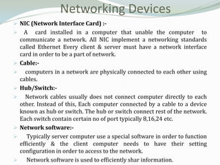 Networking Devices
 NIC (Network Interface Card) :-
     A card installed in a computer that unable the computer to
    communicate a network. All NIC implement a networking standards
    called Ethernet Every client & server must have a network interface
    card in order to be a part of network.
   Cable:-
     computers in a network are physically connected to each other using
    cables.
   Hub/Switch:-
     Network cables usually does not connect computer directly to each
    other. Instead of this, Each computer connected by a cable to a device
    known as hub or switch. The hub or switch connect rest of the network.
    Each switch contain certain no of port typically 8,16,24 etc.
   Network software:-
      Typically server computer use a special software in order to function
    efficiently & the client computer needs to have their setting
    configuration in order to access to the network.
      Network software is used to efficiently shar information.
 