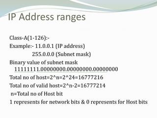 IP Address ranges
Class-A(1-126):-
Example:- 11.0.0.1 (IP address)
          255.0.0.0 (Subnet mask)
Binary value of subnet mask
  11111111.00000000.00000000.00000000
Total no of host=2^n=2^24=16777216
Total no of valid host=2^n-2=16777214
n=Total no of Host bit
1 represents for network bits & 0 represents for Host bits
 