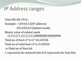 IP Address ranges
Class-B(128-191):-
Example:- 129.0.0.12(IP address)
          255.255.0.0 (Subnet mask)
Binary value of subnet mask
  11111111.11111111.00000000.00000000
Total no of host=2^n=2^16=65536
Total no of valid host=2^n-2=65534
n=Total no of Host bit
1 represents for network bits & 0 represents for host bits
 