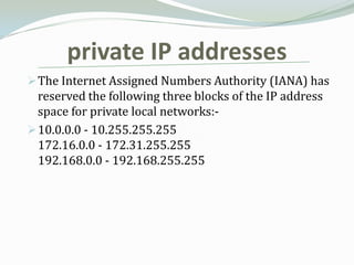 private IP addresses
 The Internet Assigned Numbers Authority (IANA) has
  reserved the following three blocks of the IP address
  space for private local networks:-
 10.0.0.0 - 10.255.255.255
  172.16.0.0 - 172.31.255.255
  192.168.0.0 - 192.168.255.255
 
