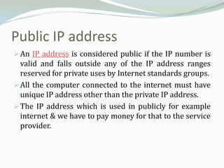 Public IP address
 An IP address is considered public if the IP number is
  valid and falls outside any of the IP address ranges
  reserved for private uses by Internet standards groups.
 All the computer connected to the internet must have
  unique IP address other than the private IP address.
 The IP address which is used in publicly for example
  internet & we have to pay money for that to the service
  provider.
 
