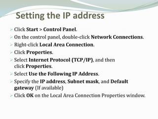 Setting the IP address
 Click Start > Control Panel.
 On the control panel, double-click Network Connections.
 Right-click Local Area Connection.
 Click Properties.
 Select Internet Protocol (TCP/IP), and then
  click Properties.
 Select Use the Following IP Address.
 Specify the IP address, Subnet mask, and Default
  gateway (If available)
 Click OK on the Local Area Connection Properties window.
 