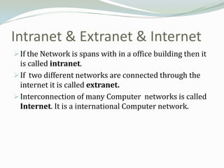 Intranet & Extranet & Internet
 If the Network is spans with in a office building then it
  is called intranet.
 If two different networks are connected through the
  internet it is called extranet.
 Interconnection of many Computer networks is called
  Internet. It is a international Computer network.
 