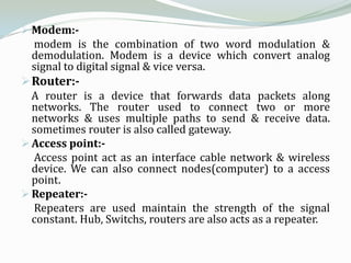  Modem:-
  modem is the combination of two word modulation &
  demodulation. Modem is a device which convert analog
  signal to digital signal & vice versa.
 Router:-
  A router is a device that forwards data packets along
  networks. The router used to connect two or more
  networks & uses multiple paths to send & receive data.
  sometimes router is also called gateway.
 Access point:-
  Access point act as an interface cable network & wireless
  device. We can also connect nodes(computer) to a access
  point.
 Repeater:-
  Repeaters are used maintain the strength of the signal
  constant. Hub, Switchs, routers are also acts as a repeater.
 