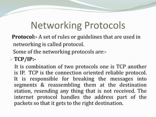 Networking Protocols
 Protocol:- A set of rules or guidelines that are used in
 networking is called protocol.
 Some of the networking protocols are:-
 TCP/IP:-
  It is combination of two protocols one is TCP another
  is IP. TCP is the connection oriented reliable protocol.
  It is responsible for breaking the messages into
  segments & reassembling them at the destination
  station, resending any thing that is not received. The
  internet protocol handles the address part of the
  packets so that it gets to the right destination.
 