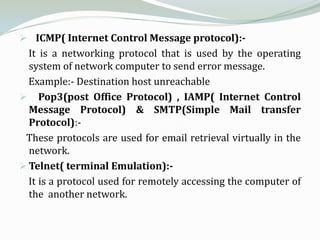  ICMP( Internet Control Message protocol):-
  It is a networking protocol that is used by the operating
  system of network computer to send error message.
  Example:- Destination host unreachable
 Pop3(post Office Protocol) , IAMP( Internet Control
  Message Protocol) & SMTP(Simple Mail transfer
  Protocol):-
 These protocols are used for email retrieval virtually in the
  network.
 Telnet( terminal Emulation):-
  It is a protocol used for remotely accessing the computer of
  the another network.
 