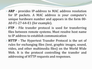  ARP - provides IP-address to MAC address resolution
  for IP packets. A MAC address is your computer's
  unique hardware number and appears in the form 00-
  A0-F1-27-64-E1 (for example).
 FTP - File transfer protocol is used for transferring
  files between remote systems. Must resolve host name
  to IP address to establish communication
 HTTP - The Hypertext Transfer Protocol is the set of
  rules for exchanging files (text, graphic images, sound,
  video, and other multimedia files) on the World Wide
  Web. It is the protocol controlling the transfer and
  addressing of HTTP requests and responses.
 