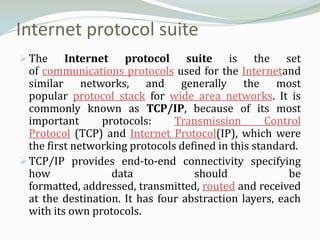 Internet protocol suite
 The     Internet protocol suite is the set
  of communications protocols used for the Internetand
  similar networks, and generally the most
  popular protocol stack for wide area networks. It is
  commonly known as TCP/IP, because of its most
  important      protocols:     Transmission        Control
  Protocol (TCP) and Internet Protocol(IP), which were
  the first networking protocols defined in this standard.
 TCP/IP provides end-to-end connectivity specifying
  how              data             should              be
  formatted, addressed, transmitted, routed and received
  at the destination. It has four abstraction layers, each
  with its own protocols.
 