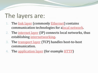 The layers are:
1. The link layer (commonly Ethernet) contains
   communication technologies for alocal network.
2. The internet layer (IP) connects local networks, thus
   establishing internetworking.
3. The transport layer (TCP) handles host-to-host
   communication.
4. The application layer (for example HTTP)
 