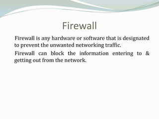 Firewall
Firewall is any hardware or software that is designated
to prevent the unwanted networking traffic.
Firewall can block the information entering to &
getting out from the network.
 