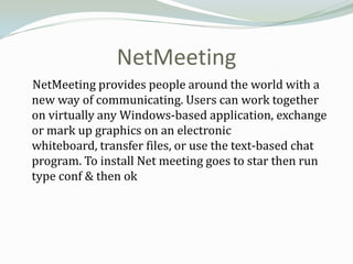 NetMeeting
NetMeeting provides people around the world with a
new way of communicating. Users can work together
on virtually any Windows-based application, exchange
or mark up graphics on an electronic
whiteboard, transfer files, or use the text-based chat
program. To install Net meeting goes to star then run
type conf & then ok
 