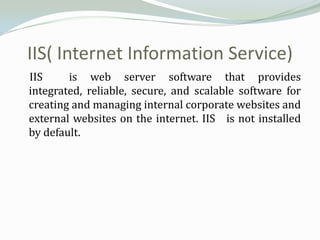 IIS( Internet Information Service)
IIS     is web server software that provides
integrated, reliable, secure, and scalable software for
creating and managing internal corporate websites and
external websites on the internet. IIS is not installed
by default.
 