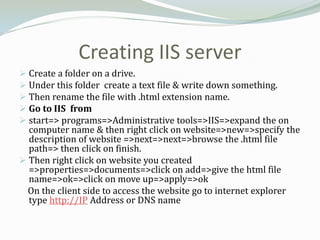 Creating IIS server
 Create a folder on a drive.
 Under this folder create a text file & write down something.
 Then rename the file with .html extension name.
 Go to IIS from
 start=> programs=>Administrative tools=>IIS=>expand the on
  computer name & then right click on website=>new=>specify the
  description of website =>next=>next=>browse the .html file
  path=> then click on finish.
 Then right click on website you created
  =>properties=>documents=>click on add=>give the html file
  name=>ok=>click on move up=>apply=>ok
  On the client side to access the website go to internet explorer
  type http://IP Address or DNS name
 