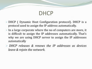 DHCP
 DHCP ( Dynamic Host Configuration protocol). DHCP is a
  protocol used to assign the IP address automatically.
 In a large corporate where the no of computers are more, it
  is difficult to assign the IP addresses automatically. That’s
  why we are using DHCP server to assign the IP addresses
  automatically
 DHCP releases & renews the IP addresses as devices
  leave & rejoin the network.
 