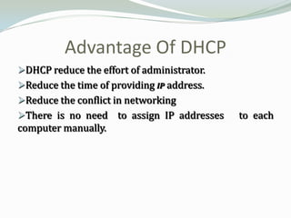 Advantage Of DHCP
DHCP reduce the effort of administrator.
Reduce the time of providing IP address.
Reduce the conflict in networking
There is no need to assign IP addresses    to each
computer manually.
 