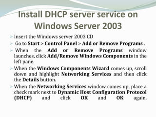 Install DHCP server service on
       Windows Server 2003
 Insert the Windows server 2003 CD
 Go to Start > Control Panel > Add or Remove Programs .
 When the Add or Remove Programs window
  launches, click Add/Remove Windows Components in the
  left pane.
 When the Windows Components Wizard comes up, scroll
  down and highlight Networking Services and then click
  the Details button.
 When the Networking Services window comes up, place a
  check mark next to Dynamic Host Configuration Protocol
  (DHCP)       and    click  OK     and    OK      again.
 