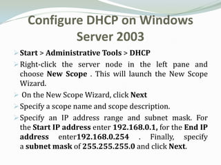 Configure DHCP on Windows
            Server 2003
 Start > Administrative Tools > DHCP
 Right-click the server node in the left pane and
  choose New Scope . This will launch the New Scope
  Wizard.
 On the New Scope Wizard, click Next
 Specify a scope name and scope description.
 Specify an IP address range and subnet mask. For
  the Start IP address enter 192.168.0.1, for the End IP
  address enter192.168.0.254 . Finally, specify
  a subnet mask of 255.255.255.0 and click Next.
 