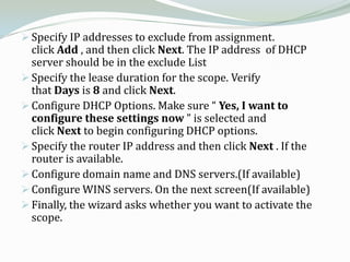  Specify IP addresses to exclude from assignment.
  click Add , and then click Next. The IP address of DHCP
  server should be in the exclude List
 Specify the lease duration for the scope. Verify
  that Days is 8 and click Next.
 Configure DHCP Options. Make sure “ Yes, I want to
  configure these settings now ” is selected and
  click Next to begin configuring DHCP options.
 Specify the router IP address and then click Next . If the
  router is available.
 Configure domain name and DNS servers.(If available)
 Configure WINS servers. On the next screen(If available)
 Finally, the wizard asks whether you want to activate the
  scope.
 