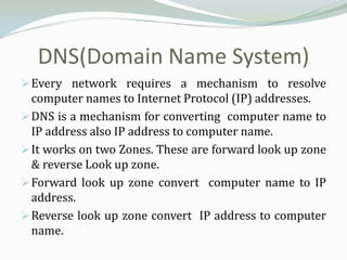DNS(Domain Name System)
 Every network requires a mechanism to resolve
  computer names to Internet Protocol (IP) addresses.
 DNS is a mechanism for converting computer name to
  IP address also IP address to computer name.
 It works on two Zones. These are forward look up zone
  & reverse Look up zone.
 Forward look up zone convert computer name to IP
  address.
 Reverse look up zone convert IP address to computer
  name.
 