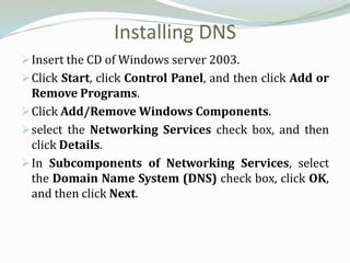 Installing DNS
 Insert the CD of Windows server 2003.
 Click Start, click Control Panel, and then click Add or
  Remove Programs.
 Click Add/Remove Windows Components.
 select the Networking Services check box, and then
  click Details.
 In Subcomponents of Networking Services, select
  the Domain Name System (DNS) check box, click OK,
  and then click Next.
 