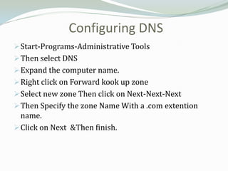 Configuring DNS
 Start-Programs-Administrative Tools
 Then select DNS
 Expand the computer name.
 Right click on Forward kook up zone
 Select new zone Then click on Next-Next-Next
 Then Specify the zone Name With a .com extention
  name.
 Click on Next &Then finish.
 