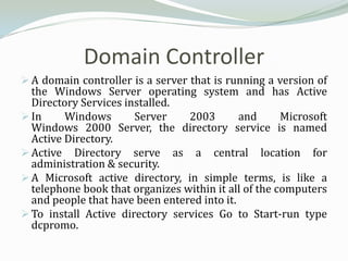 Domain Controller
 A domain controller is a server that is running a version of
  the Windows Server operating system and has Active
  Directory Services installed.
 In     Windows       Server    2003        and      Microsoft
  Windows 2000 Server, the directory service is named
  Active Directory.
 Active Directory serve as a central location for
  administration & security.
 A Microsoft active directory, in simple terms, is like a
  telephone book that organizes within it all of the computers
  and people that have been entered into it.
 To install Active directory services Go to Start-run type
  dcpromo.
 