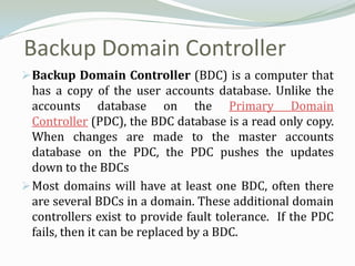 Backup Domain Controller
 Backup Domain Controller (BDC) is a computer that
  has a copy of the user accounts database. Unlike the
  accounts database on the Primary Domain
  Controller (PDC), the BDC database is a read only copy.
  When changes are made to the master accounts
  database on the PDC, the PDC pushes the updates
  down to the BDCs
 Most domains will have at least one BDC, often there
  are several BDCs in a domain. These additional domain
  controllers exist to provide fault tolerance. If the PDC
  fails, then it can be replaced by a BDC.
 