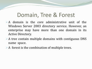 Domain, Tree & Forest
 A domain is the core administrative unit of the
  Windows Server 2003 directory service. However, an
  enterprise may have more than one domain in its
  Active Directory.
 A tree contain multiple domains with contiguous DNS
  name space.
 A forest is the combination of multiple trees.
 