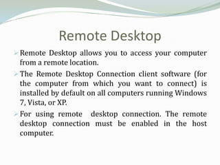 Remote Desktop
 Remote Desktop allows you to access your computer
  from a remote location.
 The Remote Desktop Connection client software (for
  the computer from which you want to connect) is
  installed by default on all computers running Windows
  7, Vista, or XP.
 For using remote desktop connection. The remote
  desktop connection must be enabled in the host
  computer.
 