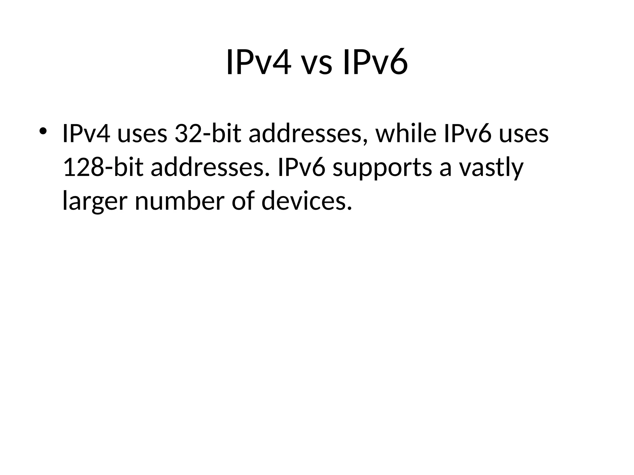 IPv4 vs IPv6
• IPv4 uses 32-bit addresses, while IPv6 uses
128-bit addresses. IPv6 supports a vastly
larger number of devices.
 