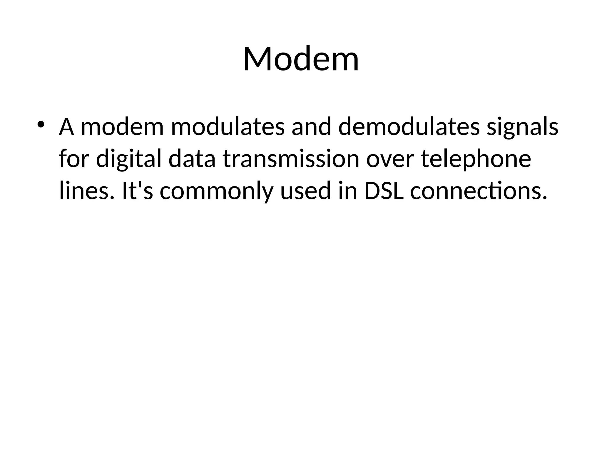 Modem
• A modem modulates and demodulates signals
for digital data transmission over telephone
lines. It's commonly used in DSL connections.
 