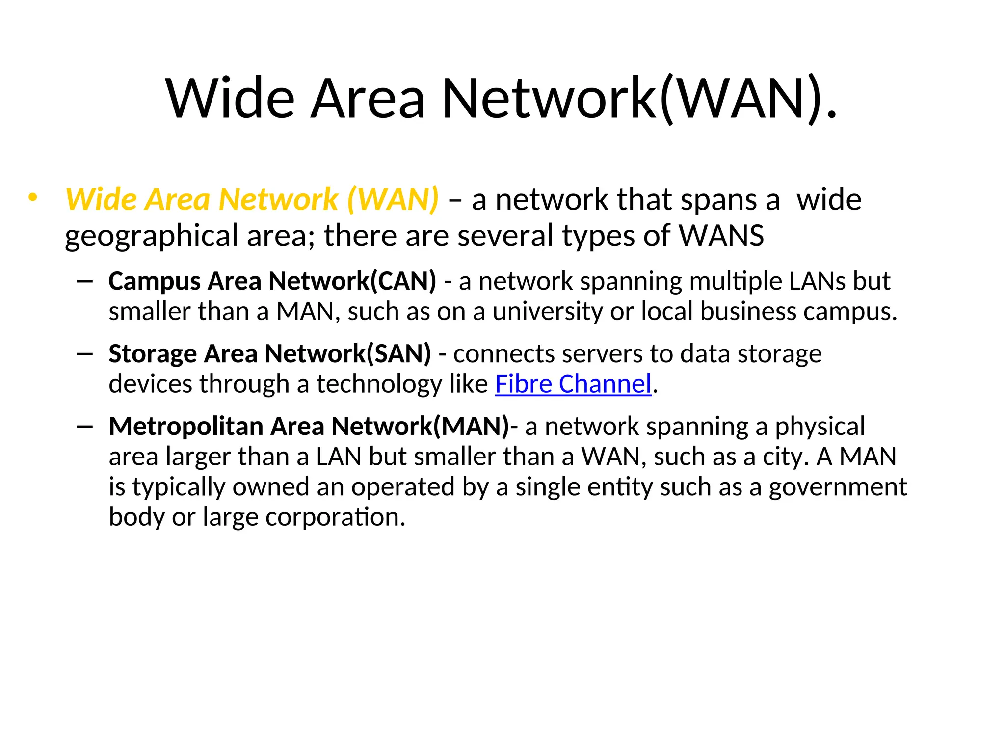 Wide Area Network(WAN).
• Wide Area Network (WAN) – a network that spans a wide
geographical area; there are several types of WANS
– Campus Area Network(CAN) - a network spanning multiple LANs but
smaller than a MAN, such as on a university or local business campus.
– Storage Area Network(SAN) - connects servers to data storage
devices through a technology like Fibre Channel.
– Metropolitan Area Network(MAN)- a network spanning a physical
area larger than a LAN but smaller than a WAN, such as a city. A MAN
is typically owned an operated by a single entity such as a government
body or large corporation.
 