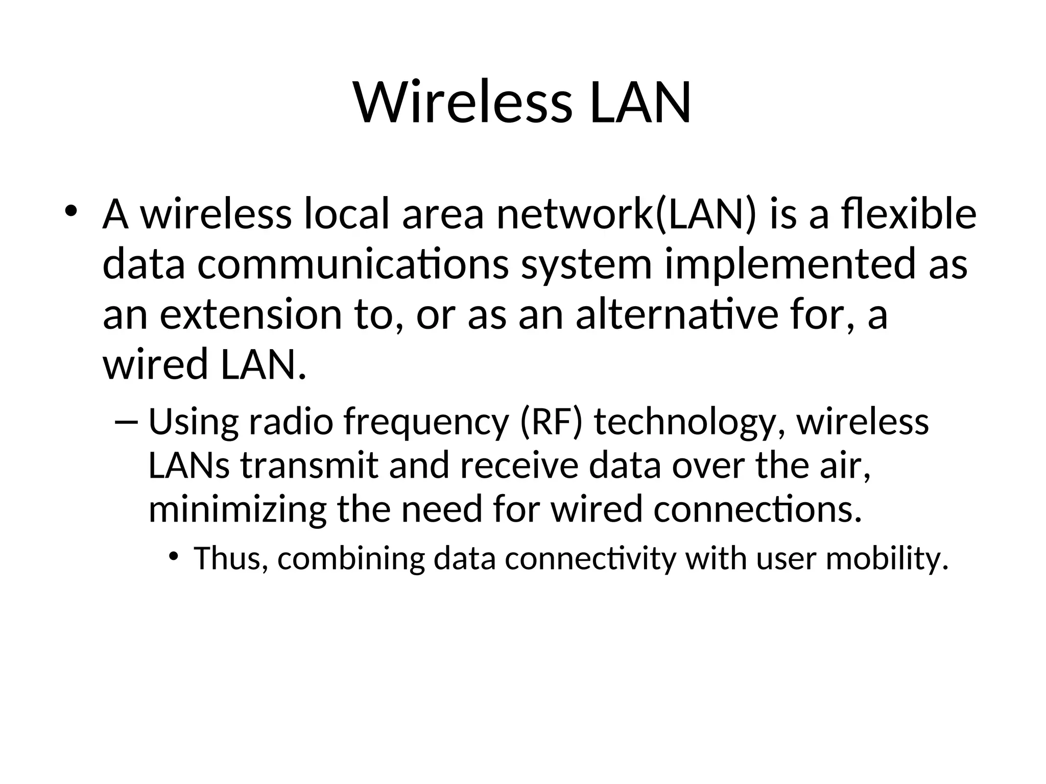 Wireless LAN
• A wireless local area network(LAN) is a flexible
data communications system implemented as
an extension to, or as an alternative for, a
wired LAN.
– Using radio frequency (RF) technology, wireless
LANs transmit and receive data over the air,
minimizing the need for wired connections.
• Thus, combining data connectivity with user mobility.
 