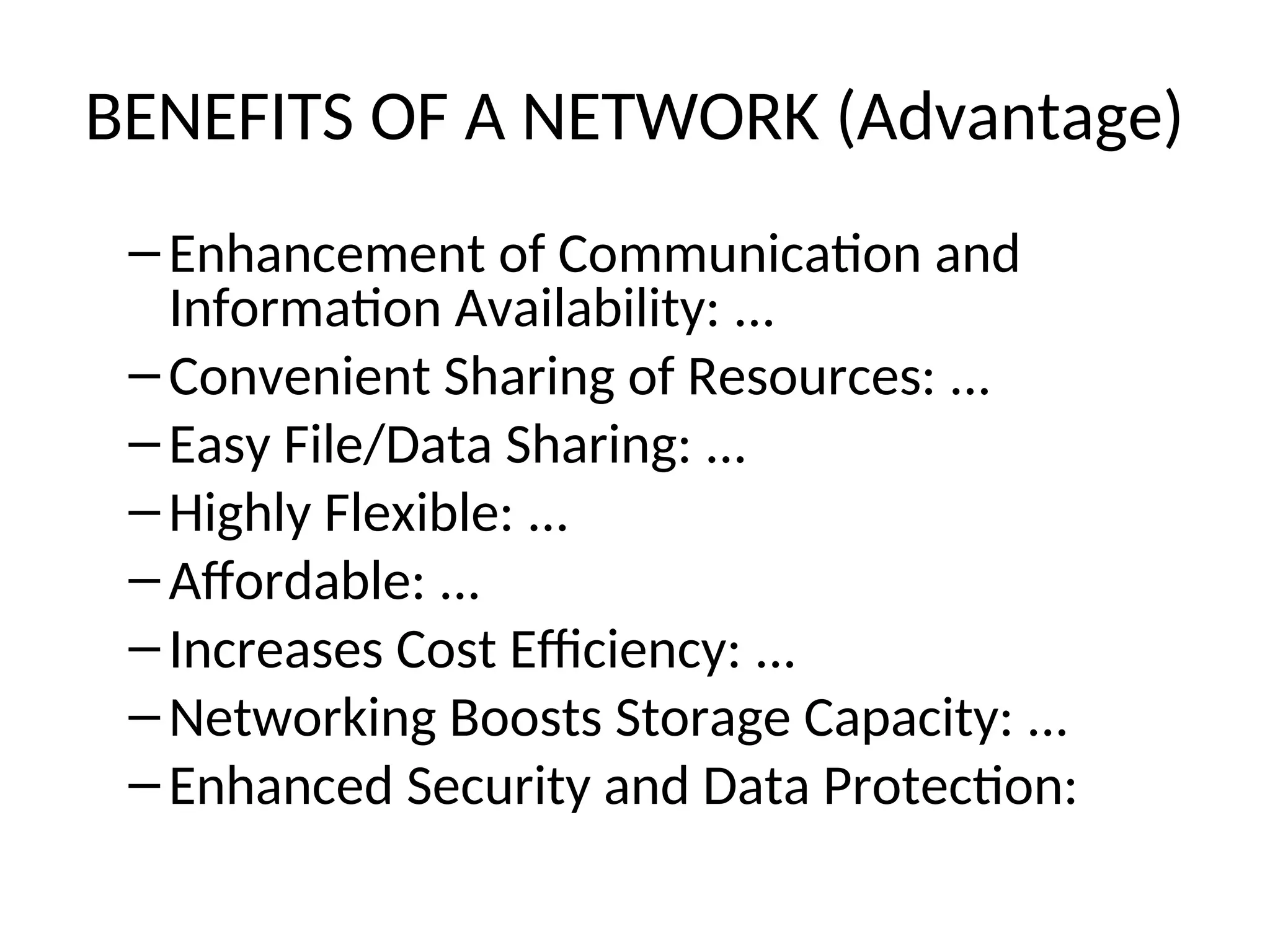 BENEFITS OF A NETWORK (Advantage)
– Enhancement of Communication and
Information Availability: ...
– Convenient Sharing of Resources: ...
– Easy File/Data Sharing: ...
– Highly Flexible: ...
– Affordable: ...
– Increases Cost Efficiency: ...
– Networking Boosts Storage Capacity: ...
– Enhanced Security and Data Protection:
 