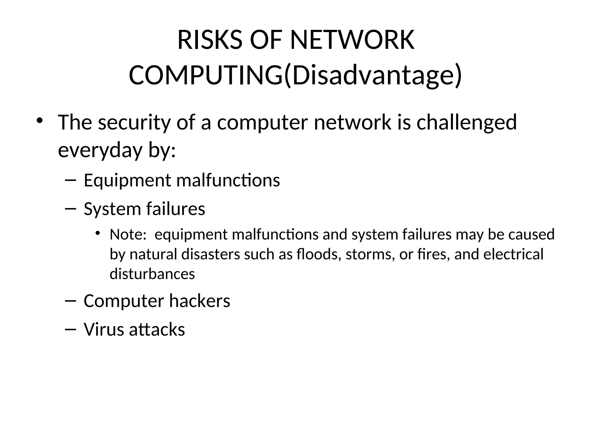 RISKS OF NETWORK
COMPUTING(Disadvantage)
• The security of a computer network is challenged
everyday by:
– Equipment malfunctions
– System failures
• Note: equipment malfunctions and system failures may be caused
by natural disasters such as floods, storms, or fires, and electrical
disturbances
– Computer hackers
– Virus attacks
 