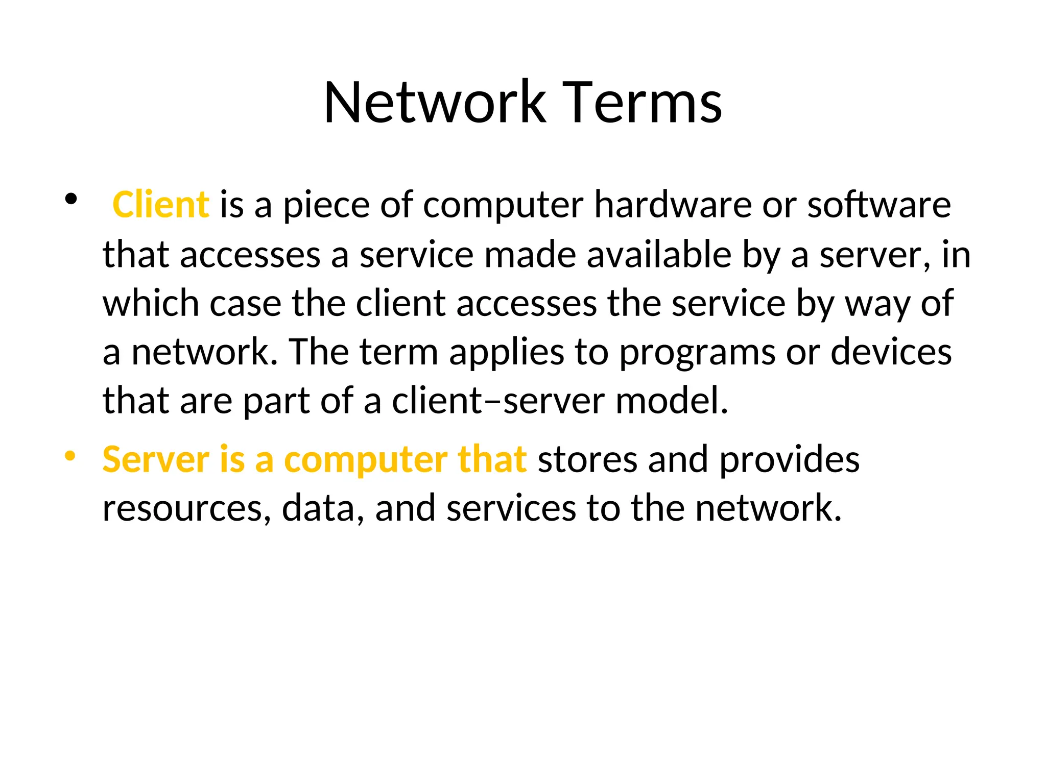 Network Terms
• Client is a piece of computer hardware or software
that accesses a service made available by a server, in
which case the client accesses the service by way of
a network. The term applies to programs or devices
that are part of a client–server model.
• Server is a computer that stores and provides
resources, data, and services to the network.
 