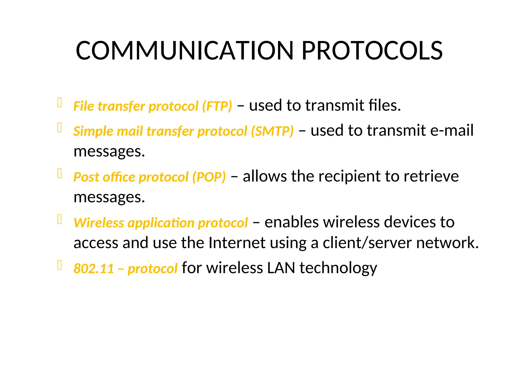 COMMUNICATION PROTOCOLS
 File transfer protocol (FTP) – used to transmit files.
 Simple mail transfer protocol (SMTP) – used to transmit e-mail
messages.
 Post office protocol (POP) – allows the recipient to retrieve
messages.
 Wireless application protocol – enables wireless devices to
access and use the Internet using a client/server network.
 802.11 – protocol for wireless LAN technology
 