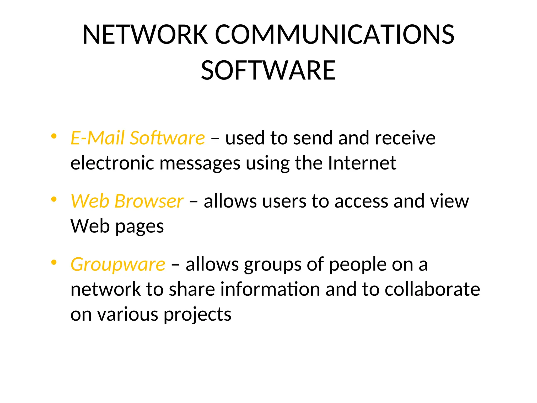 NETWORK COMMUNICATIONS
SOFTWARE
• E-Mail Software – used to send and receive
electronic messages using the Internet
• Web Browser – allows users to access and view
Web pages
• Groupware – allows groups of people on a
network to share information and to collaborate
on various projects
 