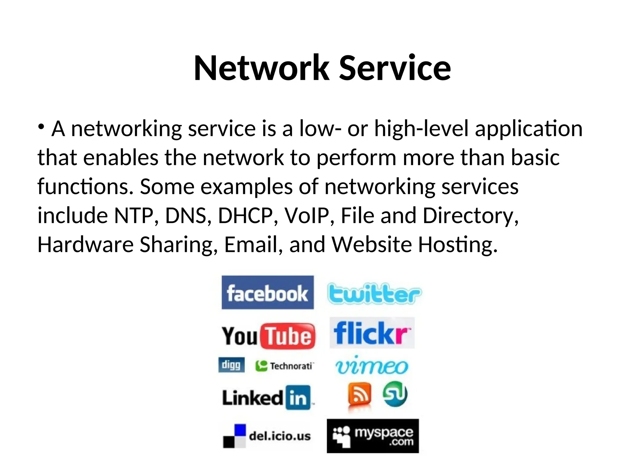 Network Service
• A networking service is a low- or high-level application
that enables the network to perform more than basic
functions. Some examples of networking services
include NTP, DNS, DHCP, VoIP, File and Directory,
Hardware Sharing, Email, and Website Hosting.
 
