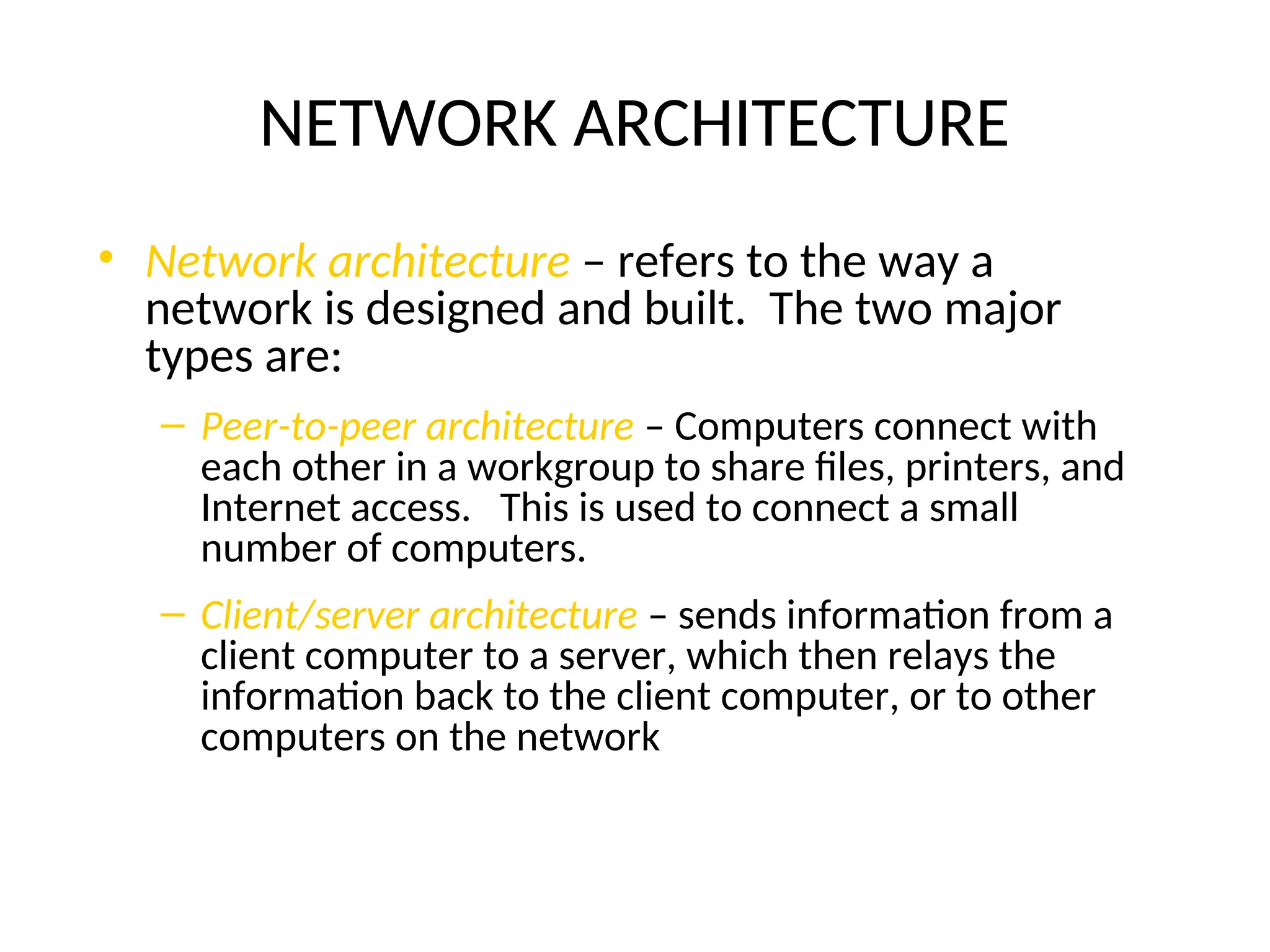 NETWORK ARCHITECTURE
• Network architecture – refers to the way a
network is designed and built. The two major
types are:
– Peer-to-peer architecture – Computers connect with
each other in a workgroup to share files, printers, and
Internet access. This is used to connect a small
number of computers.
– Client/server architecture – sends information from a
client computer to a server, which then relays the
information back to the client computer, or to other
computers on the network
 