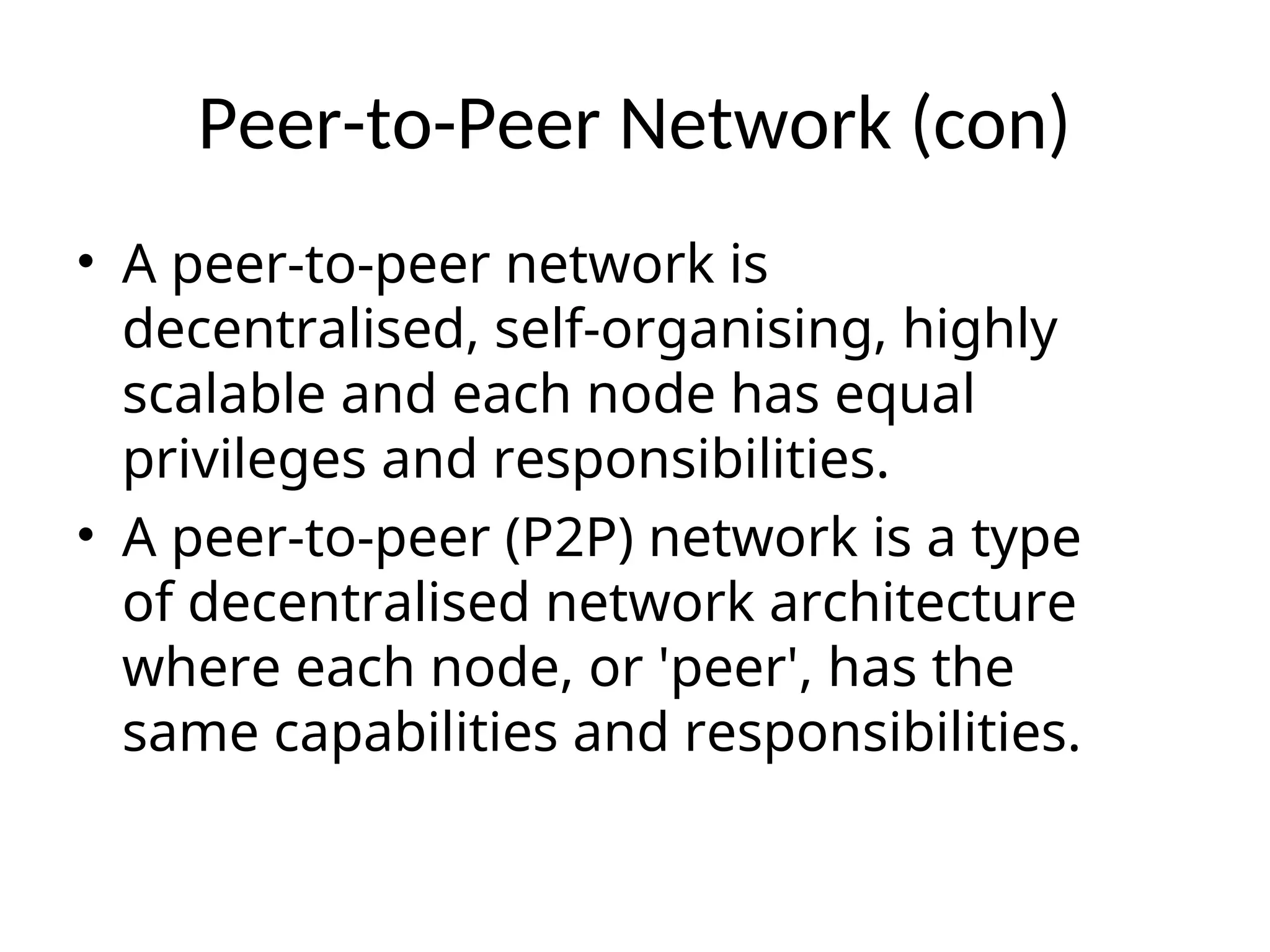 Peer-to-Peer Network (con)
• A peer-to-peer network is
decentralised, self-organising, highly
scalable and each node has equal
privileges and responsibilities.
• A peer-to-peer (P2P) network is a type
of decentralised network architecture
where each node, or 'peer', has the
same capabilities and responsibilities.
 