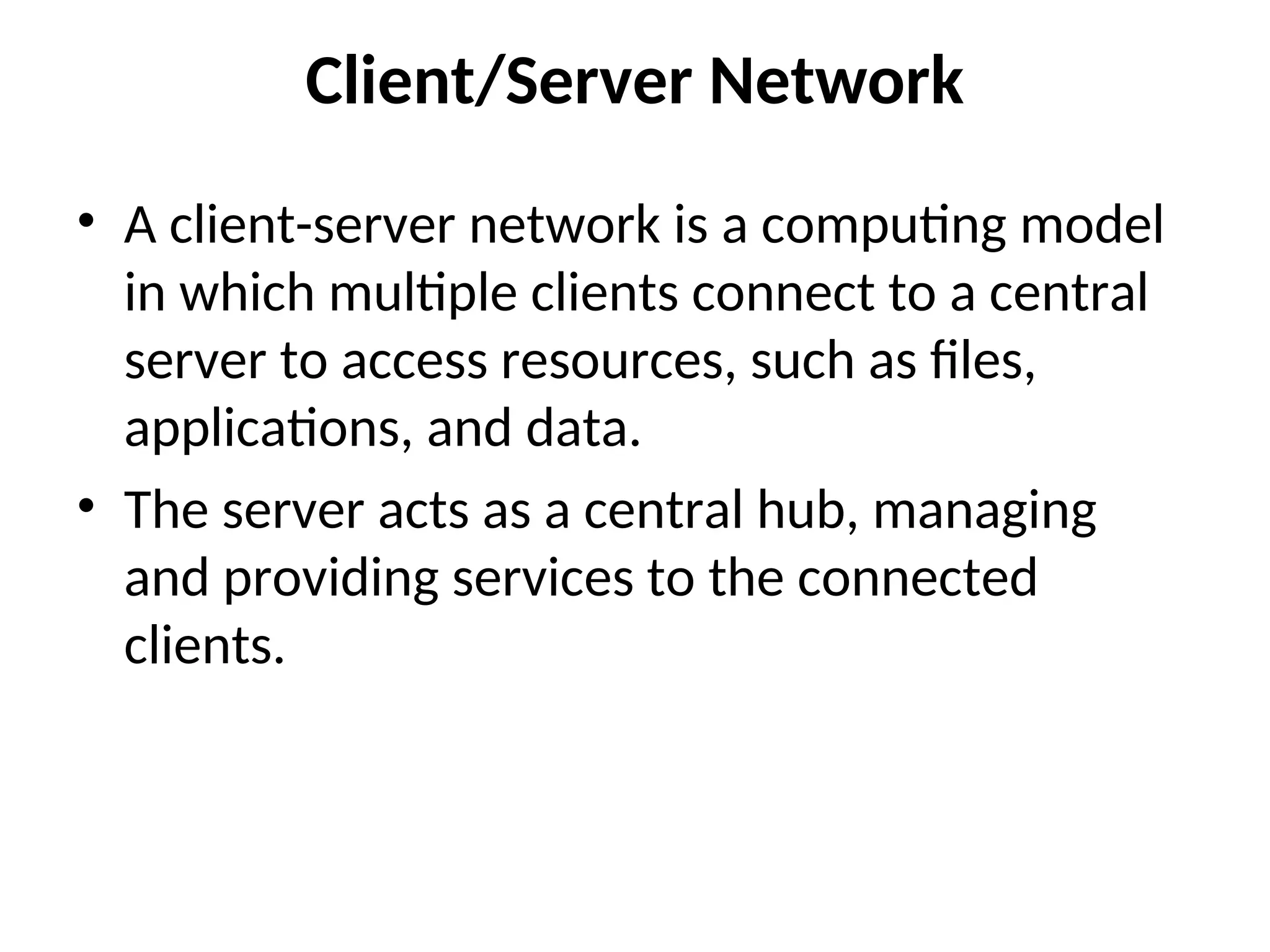 Client/Server Network
• A client-server network is a computing model
in which multiple clients connect to a central
server to access resources, such as files,
applications, and data.
• The server acts as a central hub, managing
and providing services to the connected
clients.
 