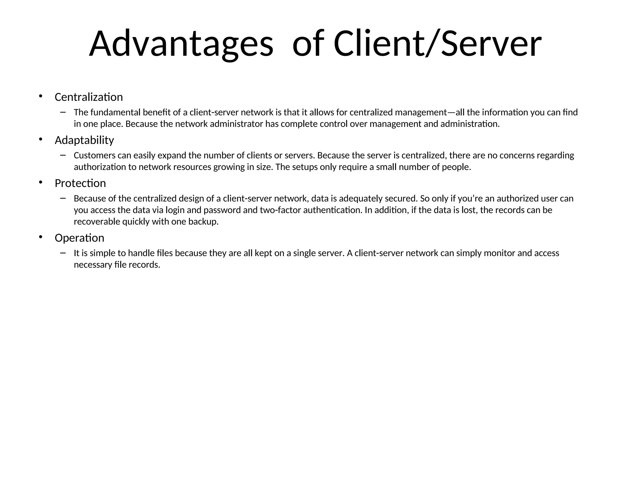 Advantages of Client/Server
• Centralization
– The fundamental benefit of a client-server network is that it allows for centralized management—all the information you can find
in one place. Because the network administrator has complete control over management and administration.
• Adaptability
– Customers can easily expand the number of clients or servers. Because the server is centralized, there are no concerns regarding
authorization to network resources growing in size. The setups only require a small number of people.
• Protection
– Because of the centralized design of a client-server network, data is adequately secured. So only if you’re an authorized user can
you access the data via login and password and two-factor authentication. In addition, if the data is lost, the records can be
recoverable quickly with one backup.
• Operation
– It is simple to handle files because they are all kept on a single server. A client-server network can simply monitor and access
necessary file records.
 