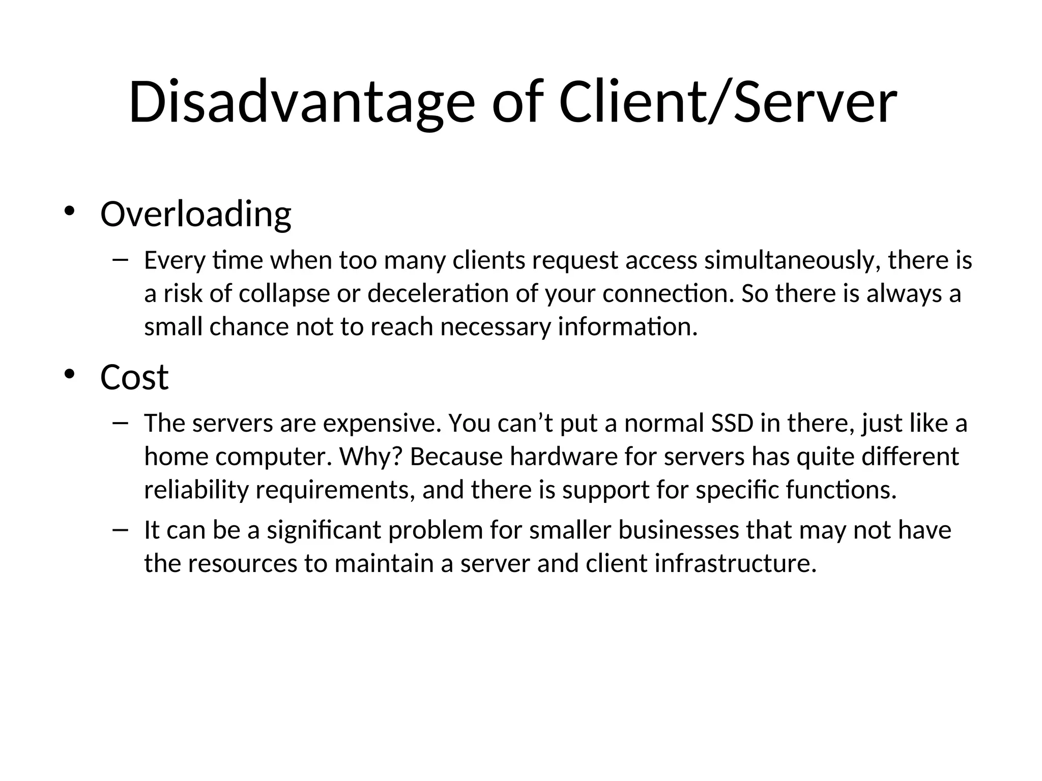 Disadvantage of Client/Server
• Overloading
– Every time when too many clients request access simultaneously, there is
a risk of collapse or deceleration of your connection. So there is always a
small chance not to reach necessary information.
• Cost
– The servers are expensive. You can’t put a normal SSD in there, just like a
home computer. Why? Because hardware for servers has quite different
reliability requirements, and there is support for specific functions.
– It can be a significant problem for smaller businesses that may not have
the resources to maintain a server and client infrastructure.
 