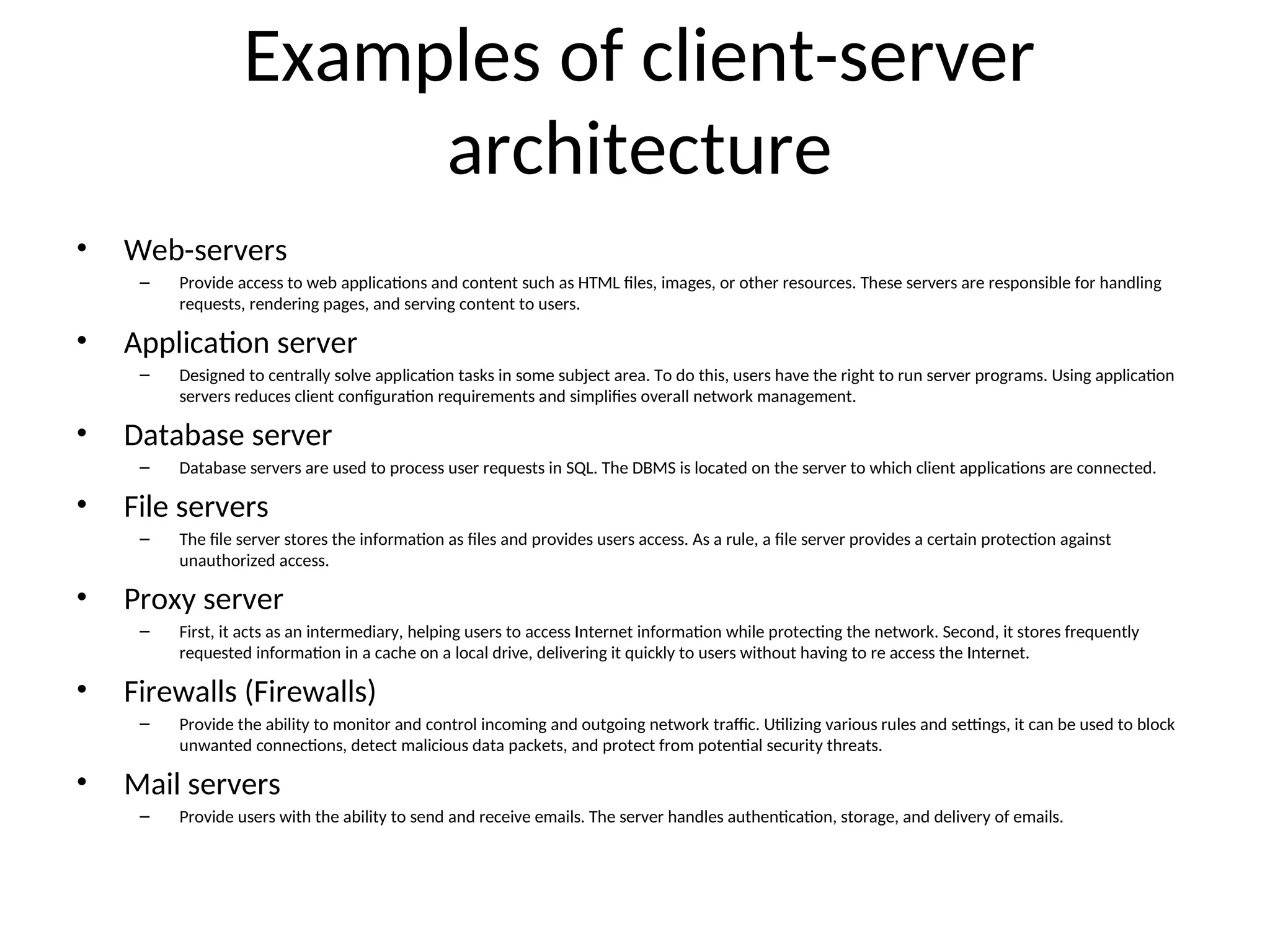 Examples of client-server
architecture
• Web-servers
– Provide access to web applications and content such as HTML files, images, or other resources. These servers are responsible for handling
requests, rendering pages, and serving content to users.
• Application server
– Designed to centrally solve application tasks in some subject area. To do this, users have the right to run server programs. Using application
servers reduces client configuration requirements and simplifies overall network management.
• Database server
– Database servers are used to process user requests in SQL. The DBMS is located on the server to which client applications are connected.
• File servers
– The file server stores the information as files and provides users access. As a rule, a file server provides a certain protection against
unauthorized access.
• Proxy server
– First, it acts as an intermediary, helping users to access Internet information while protecting the network. Second, it stores frequently
requested information in a cache on a local drive, delivering it quickly to users without having to re access the Internet.
• Firewalls (Firewalls)
– Provide the ability to monitor and control incoming and outgoing network traffic. Utilizing various rules and settings, it can be used to block
unwanted connections, detect malicious data packets, and protect from potential security threats.
• Mail servers
– Provide users with the ability to send and receive emails. The server handles authentication, storage, and delivery of emails.
 