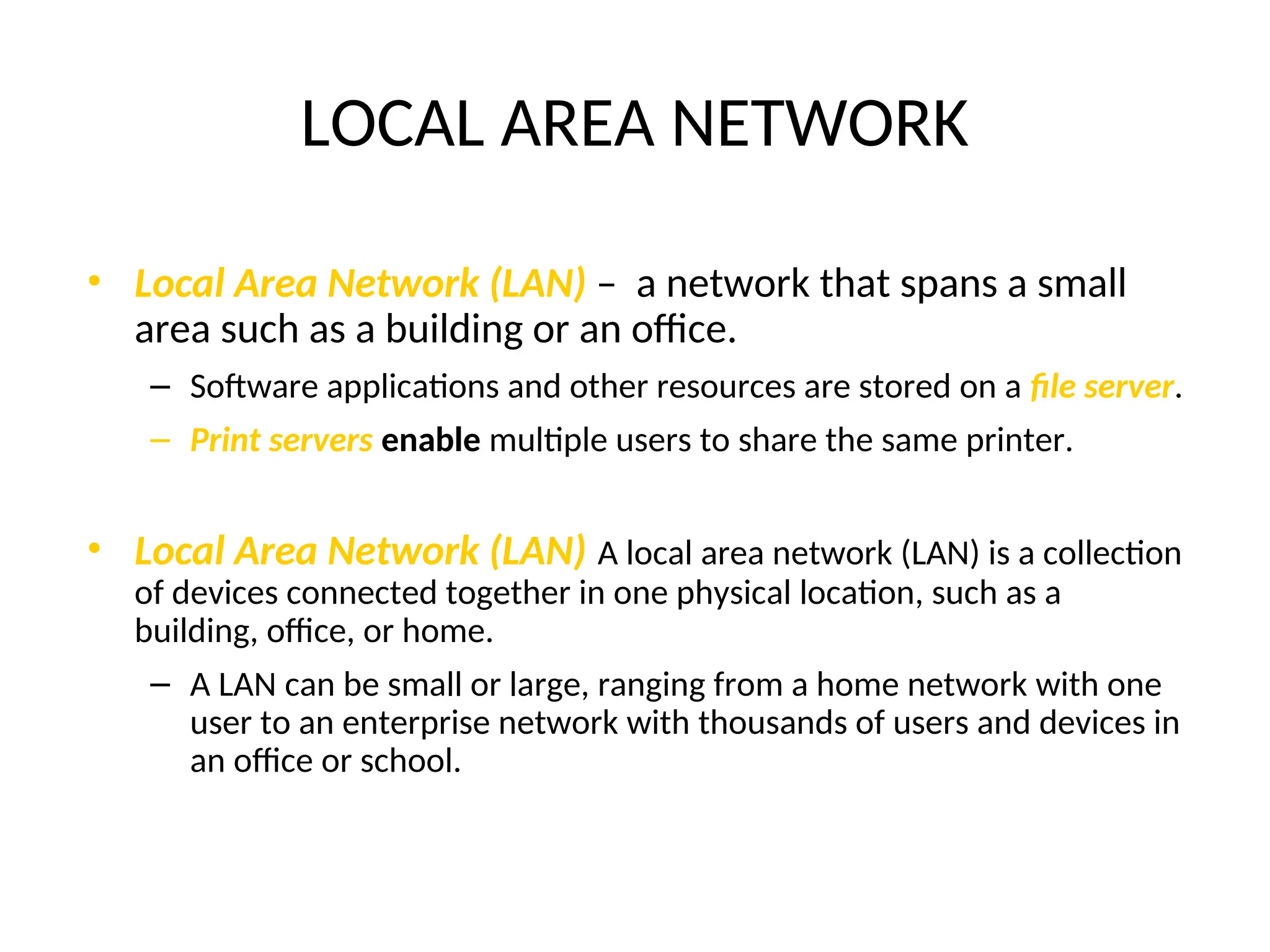 LOCAL AREA NETWORK
• Local Area Network (LAN) – a network that spans a small
area such as a building or an office.
– Software applications and other resources are stored on a file server.
– Print servers enable multiple users to share the same printer.
• Local Area Network (LAN) A local area network (LAN) is a collection
of devices connected together in one physical location, such as a
building, office, or home.
– A LAN can be small or large, ranging from a home network with one
user to an enterprise network with thousands of users and devices in
an office or school.
 
