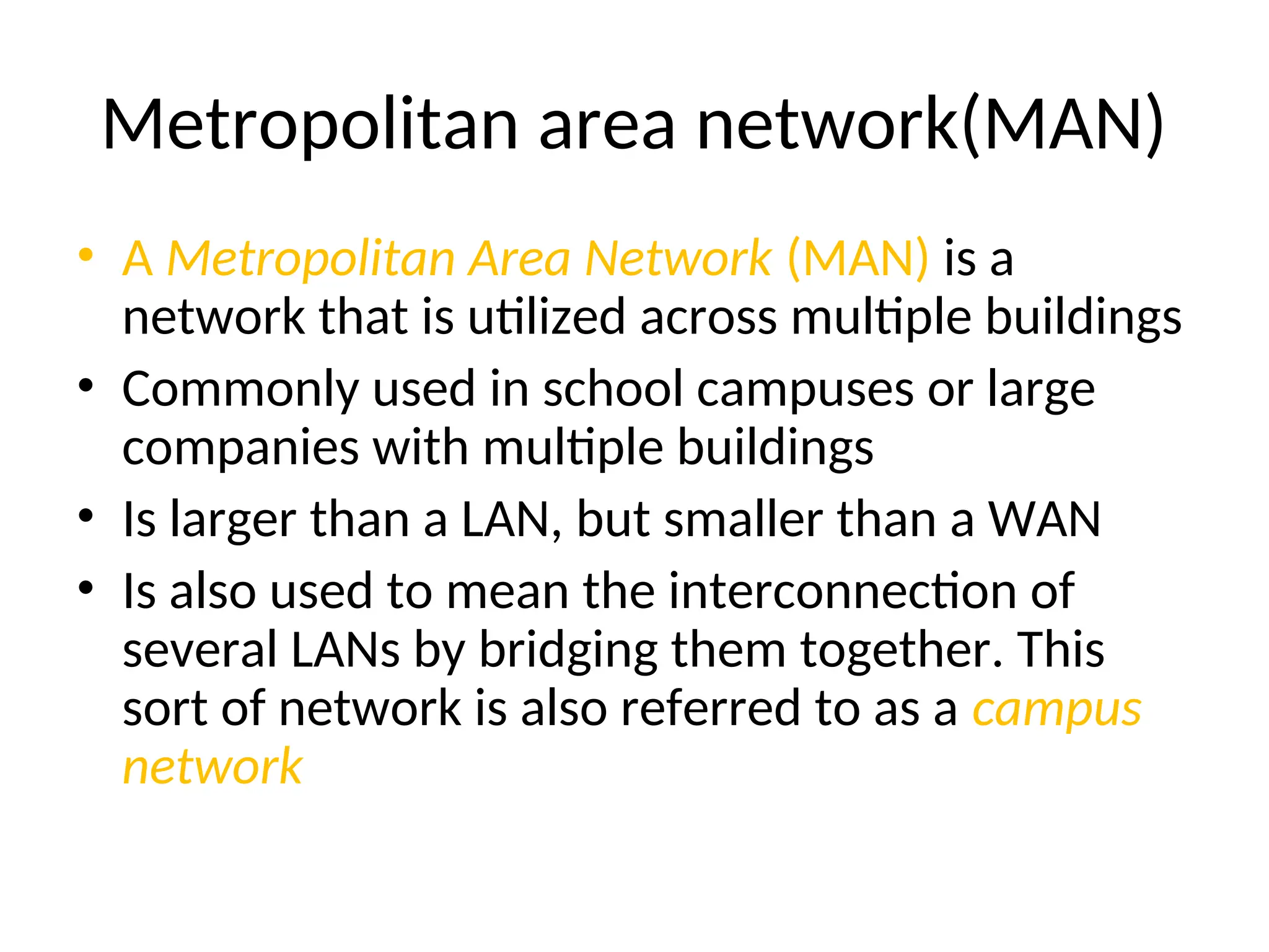 Metropolitan area network(MAN)
• A Metropolitan Area Network (MAN) is a
network that is utilized across multiple buildings
• Commonly used in school campuses or large
companies with multiple buildings
• Is larger than a LAN, but smaller than a WAN
• Is also used to mean the interconnection of
several LANs by bridging them together. This
sort of network is also referred to as a campus
network
 